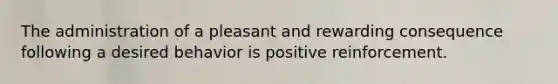 The administration of a pleasant and rewarding consequence following a desired behavior is positive reinforcement.