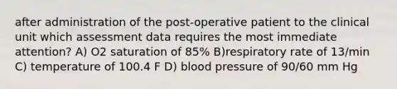 after administration of the post-operative patient to the clinical unit which assessment data requires the most immediate attention? A) O2 saturation of 85% B)respiratory rate of 13/min C) temperature of 100.4 F D) blood pressure of 90/60 mm Hg