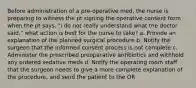 Before administration of a pre-operative med, the nurse is preparing to witness the pt signing the operative consent form when the pt says, "i do not really understand what the doctor said." what action is best for the nurse to take? a. Provide an explanation of the planned surgical procedure b. Notify the surgeon that the informed consent process is not complete c. Administer the prescribed preoperative antibiotics and withhold any ordered sedative meds d. Notify the operating room staff that the surgeon needs to give a more complete explanation of the procedure, and send the patient to the OR