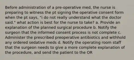 Before administration of a pre-operative med, the nurse is preparing to witness the pt signing the operative consent form when the pt says, "i do not really understand what the doctor said." what action is best for the nurse to take? a. Provide an explanation of the planned surgical procedure b. Notify the surgeon that the informed consent process is not complete c. Administer the prescribed preoperative antibiotics and withhold any ordered sedative meds d. Notify the operating room staff that the surgeon needs to give a more complete explanation of the procedure, and send the patient to the OR