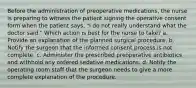 Before the administration of preoperative medications, the nurse is preparing to witness the patient signing the operative consent form when the patient says, "I do not really understand what the doctor said." Which action is best for the nurse to take? a. Provide an explanation of the planned surgical procedure. b. Notify the surgeon that the informed consent process is not complete. c. Administer the prescribed preoperative antibiotics and withhold any ordered sedative medications. d. Notify the operating room staff that the surgeon needs to give a more complete explanation of the procedure.