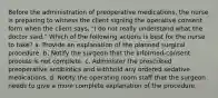 Before the administration of preoperative medications, the nurse is preparing to witness the client signing the operative consent form when the client says, "I do not really understand what the doctor said." Which of the following actions is best for the nurse to take? a. Provide an explanation of the planned surgical procedure. b. Notify the surgeon that the informed-consent process is not complete. c. Administer the prescribed preoperative antibiotics and withhold any ordered sedative medications. d. Notify the operating room staff that the surgeon needs to give a more complete explanation of the procedure.