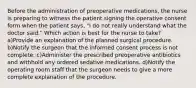 Before the administration of preoperative medications, the nurse is preparing to witness the patient signing the operative consent form when the patient says, "I do not really understand what the doctor said." Which action is best for the nurse to take? a)Provide an explanation of the planned surgical procedure. b)Notify the surgeon that the informed consent process is not complete. c)Administer the prescribed preoperative antibiotics and withhold any ordered sedative medications. d)Notify the operating room staff that the surgeon needs to give a more complete explanation of the procedure.