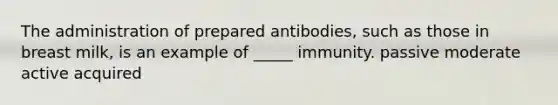 The administration of prepared antibodies, such as those in breast milk, is an example of _____ immunity. passive moderate active acquired