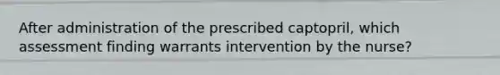 After administration of the prescribed captopril, which assessment finding warrants intervention by the nurse?