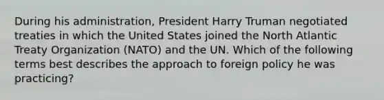 During his administration, President Harry Truman negotiated treaties in which the United States joined the North Atlantic Treaty Organization (NATO) and the UN. Which of the following terms best describes the approach to foreign policy he was practicing?