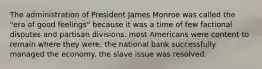 The administration of President James Monroe was called the "era of good feelings" because it was a time of few factional disputes and partisan divisions. most Americans were content to remain where they were. the national bank successfully managed the economy. the slave issue was resolved.