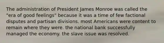 The administration of President James Monroe was called the "era of good feelings" because it was a time of few factional disputes and partisan divisions. most Americans were content to remain where they were. the national bank successfully managed the economy. the slave issue was resolved.