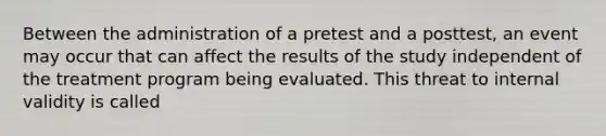 Between the administration of a pretest and a posttest, an event may occur that can affect the results of the study independent of the treatment program being evaluated. This threat to internal validity is called