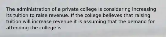 The administration of a private college is considering increasing its tuition to raise revenue. If the college believes that raising tuition will increase revenue it is assuming that the demand for attending the college is