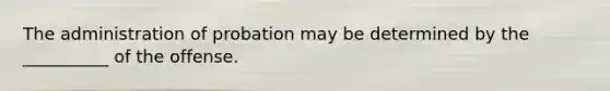 The administration of probation may be determined by the __________ of the offense.