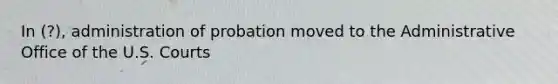 In (?), administration of probation moved to the Administrative Office of the U.S. Courts