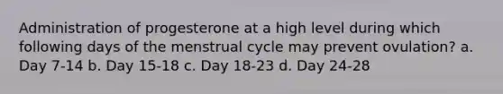 Administration of progesterone at a high level during which following days of the menstrual cycle may prevent ovulation? a. Day 7-14 b. Day 15-18 c. Day 18-23 d. Day 24-28