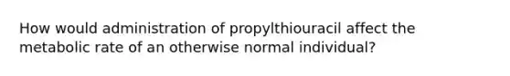 How would administration of propylthiouracil affect the metabolic rate of an otherwise normal individual?