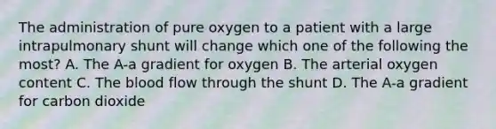 The administration of pure oxygen to a patient with a large intrapulmonary shunt will change which one of the following the most? A. The A-a gradient for oxygen B. The arterial oxygen content C. The blood flow through the shunt D. The A-a gradient for carbon dioxide