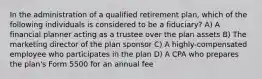 In the administration of a qualified retirement plan, which of the following individuals is considered to be a fiduciary? A) A financial planner acting as a trustee over the plan assets B) The marketing director of the plan sponsor C) A highly-compensated employee who participates in the plan D) A CPA who prepares the plan's Form 5500 for an annual fee