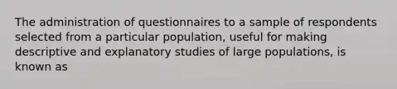 The administration of questionnaires to a sample of respondents selected from a particular population, useful for making descriptive and explanatory studies of large populations, is known as