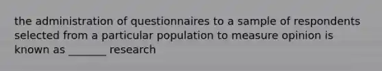 the administration of questionnaires to a sample of respondents selected from a particular population to measure opinion is known as _______ research