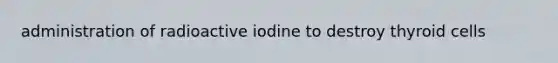 administration of radioactive iodine to destroy thyroid cells