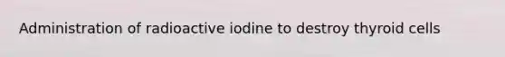 Administration of radioactive iodine to destroy thyroid cells