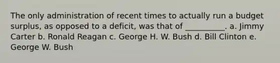 The only administration of recent times to actually run a budget surplus, as opposed to a deficit, was that of __________. a. Jimmy Carter b. Ronald Reagan c. George H. W. Bush d. Bill Clinton e. George W. Bush