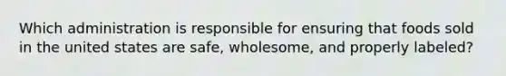 Which administration is responsible for ensuring that foods sold in the united states are safe, wholesome, and properly labeled?