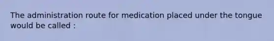 The administration route for medication placed under the tongue would be called :