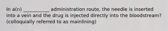 In a(n) ___________ administration route, the needle is inserted into a vein and the drug is injected directly into the bloodstream? (colloquially referred to as mainlining)