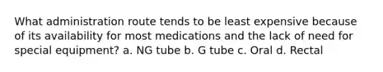 What administration route tends to be least expensive because of its availability for most medications and the lack of need for special equipment? a. NG tube b. G tube c. Oral d. Rectal