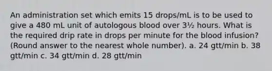 An administration set which emits 15 drops/mL is to be used to give a 480 mL unit of autologous blood over 3½ hours. What is the required drip rate in drops per minute for the blood infusion? (Round answer to the nearest whole number). a. 24 gtt/min b. 38 gtt/min c. 34 gtt/min d. 28 gtt/min