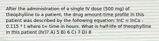 After the administration of a single IV dose (500 mg) of theophylline to a patient, the drug amount-time profile in this patient was described by the following equation: lnC = lnCo - 0.115 * t where t= time in hours. What is half-life of theophylline in this patient (hr)? A) 5 B) 6 C) 7 D) 8