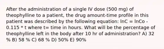 After the administration of a single IV dose (500 mg) of theophylline to a patient, the drug amount-time profile in this patient was described by the following equation: lnC = lnCo - 0.115 * t where t= time in hours. What will be the percentage of theophylline left in the body after 10 hr of administration? A) 32 % B) 58 % C) 68 % D) 50% E) 90%