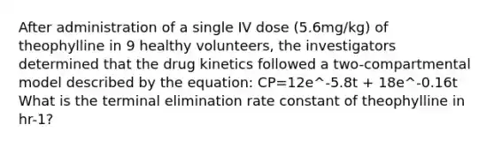 After administration of a single IV dose (5.6mg/kg) of theophylline in 9 healthy volunteers, the investigators determined that the drug kinetics followed a two-compartmental model described by the equation: CP=12e^-5.8t + 18e^-0.16t What is the terminal elimination rate constant of theophylline in hr-1?