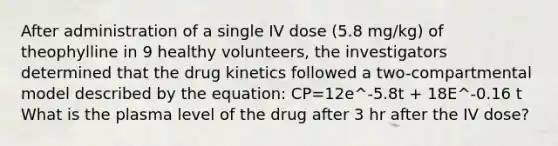 After administration of a single IV dose (5.8 mg/kg) of theophylline in 9 healthy volunteers, the investigators determined that the drug kinetics followed a two-compartmental model described by the equation: CP=12e^-5.8t + 18E^-0.16 t What is the plasma level of the drug after 3 hr after the IV dose?