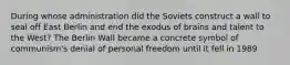 During whose administration did the Soviets construct a wall to seal off East Berlin and end the exodus of brains and talent to the West? The Berlin Wall became a concrete symbol of communism's denial of personal freedom until it fell in 1989