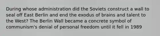 During whose administration did the Soviets construct a wall to seal off East Berlin and end the exodus of brains and talent to the West? The Berlin Wall became a concrete symbol of communism's denial of personal freedom until it fell in 1989