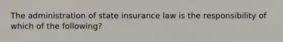 The administration of state insurance law is the responsibility of which of the following?