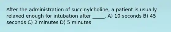 After the administration of succinylcholine, a patient is usually relaxed enough for intubation after _____. A) 10 seconds B) 45 seconds C) 2 minutes D) 5 minutes