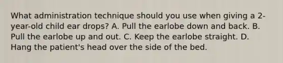 What administration technique should you use when giving a 2-year-old child ear drops? A. Pull the earlobe down and back. B. Pull the earlobe up and out. C. Keep the earlobe straight. D. Hang the patient's head over the side of the bed.