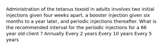 Administration of the tetanus toxoid in adults involves two initial injections given four weeks apart, a booster injection given six months to a year later, and periodic injections thereafter. What is the recommended interval for the periodic injections for a 66 year old client ? Annually Every 2 years Every 10 years Every 5 years