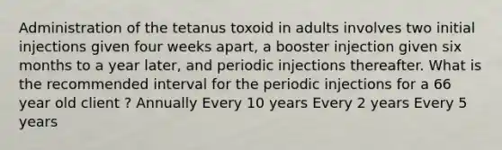 Administration of the tetanus toxoid in adults involves two initial injections given four weeks apart, a booster injection given six months to a year later, and periodic injections thereafter. What is the recommended interval for the periodic injections for a 66 year old client ? Annually Every 10 years Every 2 years Every 5 years