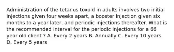 Administration of the tetanus toxoid in adults involves two initial injections given four weeks apart, a booster injection given six months to a year later, and periodic injections thereafter. What is the recommended interval for the periodic injections for a 66 year old client ? A. Every 2 years B. Annually C. Every 10 years D. Every 5 years