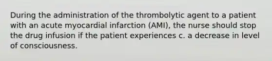 During the administration of the thrombolytic agent to a patient with an acute myocardial infarction (AMI), the nurse should stop the drug infusion if the patient experiences c. a decrease in level of consciousness.