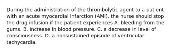 During the administration of the thrombolytic agent to a patient with an acute myocardial infarction (AMI), the nurse should stop the drug infusion if the patient experiences A. bleeding from the gums. B. increase in blood pressure. C. a decrease in level of consciousness. D. a nonsustained episode of ventricular tachycardia.