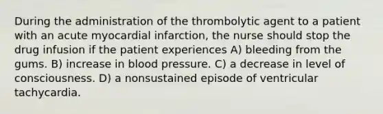 During the administration of the thrombolytic agent to a patient with an acute myocardial infarction, the nurse should stop the drug infusion if the patient experiences A) bleeding from the gums. B) increase in blood pressure. C) a decrease in level of consciousness. D) a nonsustained episode of ventricular tachycardia.