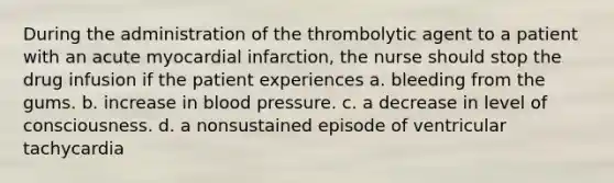 During the administration of the thrombolytic agent to a patient with an acute myocardial infarction, the nurse should stop the drug infusion if the patient experiences a. bleeding from the gums. b. increase in blood pressure. c. a decrease in level of consciousness. d. a nonsustained episode of ventricular tachycardia