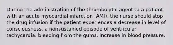 During the administration of the thrombolytic agent to a patient with an acute myocardial infarction (AMI), the nurse should stop the drug infusion if the patient experiences a decrease in level of consciousness. a nonsustained episode of ventricular tachycardia. bleeding from the gums. increase in blood pressure.