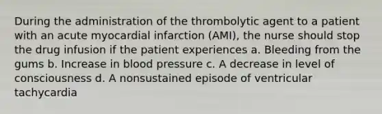 During the administration of the thrombolytic agent to a patient with an acute myocardial infarction (AMI), the nurse should stop the drug infusion if the patient experiences a. Bleeding from the gums b. Increase in blood pressure c. A decrease in level of consciousness d. A nonsustained episode of ventricular tachycardia