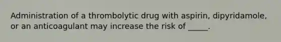 Administration of a thrombolytic drug with aspirin, dipyridamole, or an anticoagulant may increase the risk of _____.