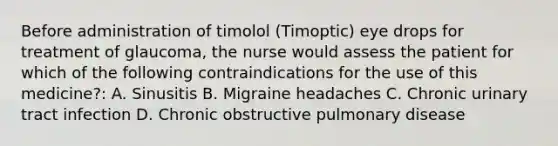 Before administration of timolol (Timoptic) eye drops for treatment of glaucoma, the nurse would assess the patient for which of the following contraindications for the use of this medicine?: A. Sinusitis B. Migraine headaches C. Chronic urinary tract infection D. Chronic obstructive pulmonary disease